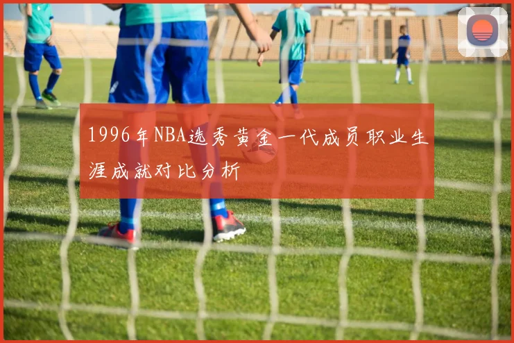 1996年NBA选秀黄金一代成员职业生涯成就对比分析